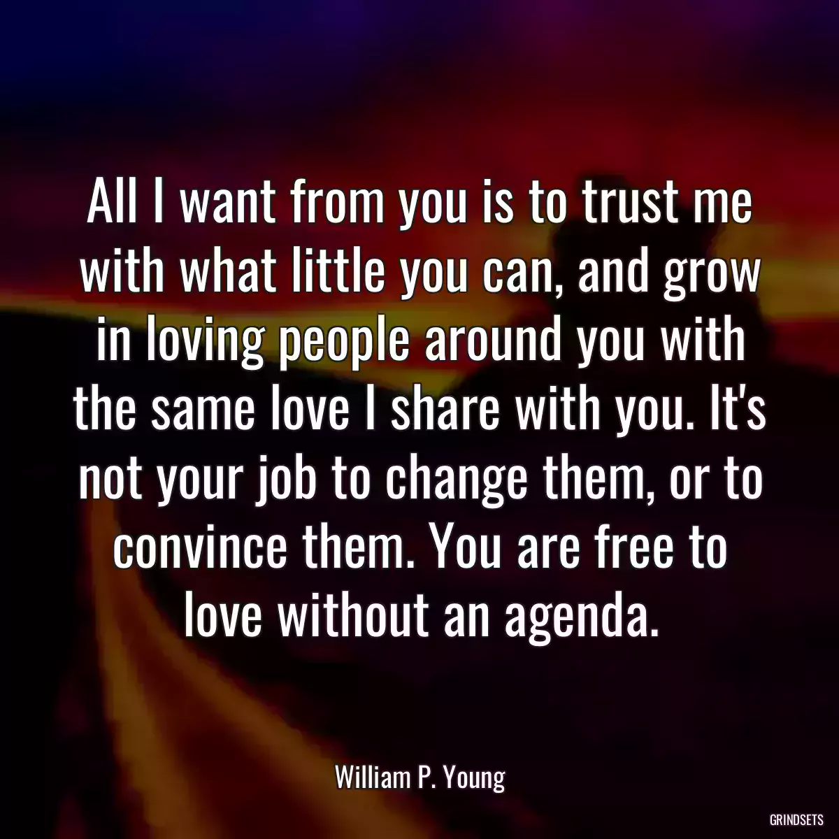 All I want from you is to trust me with what little you can, and grow in loving people around you with the same love I share with you. It\'s not your job to change them, or to convince them. You are free to love without an agenda.