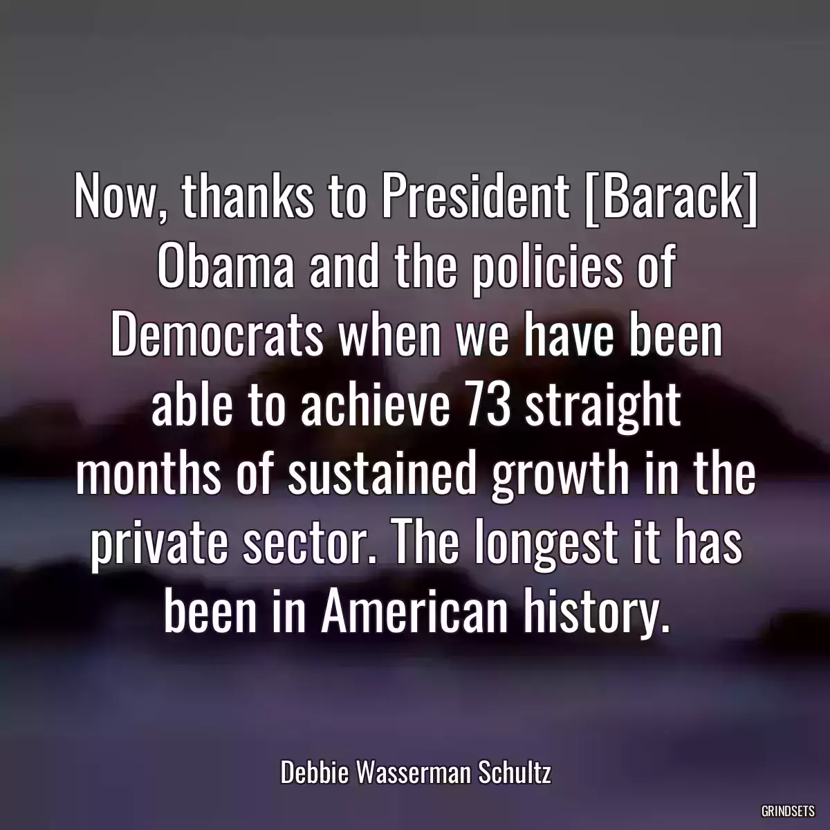 Now, thanks to President [Barack] Obama and the policies of Democrats when we have been able to achieve 73 straight months of sustained growth in the private sector. The longest it has been in American history.