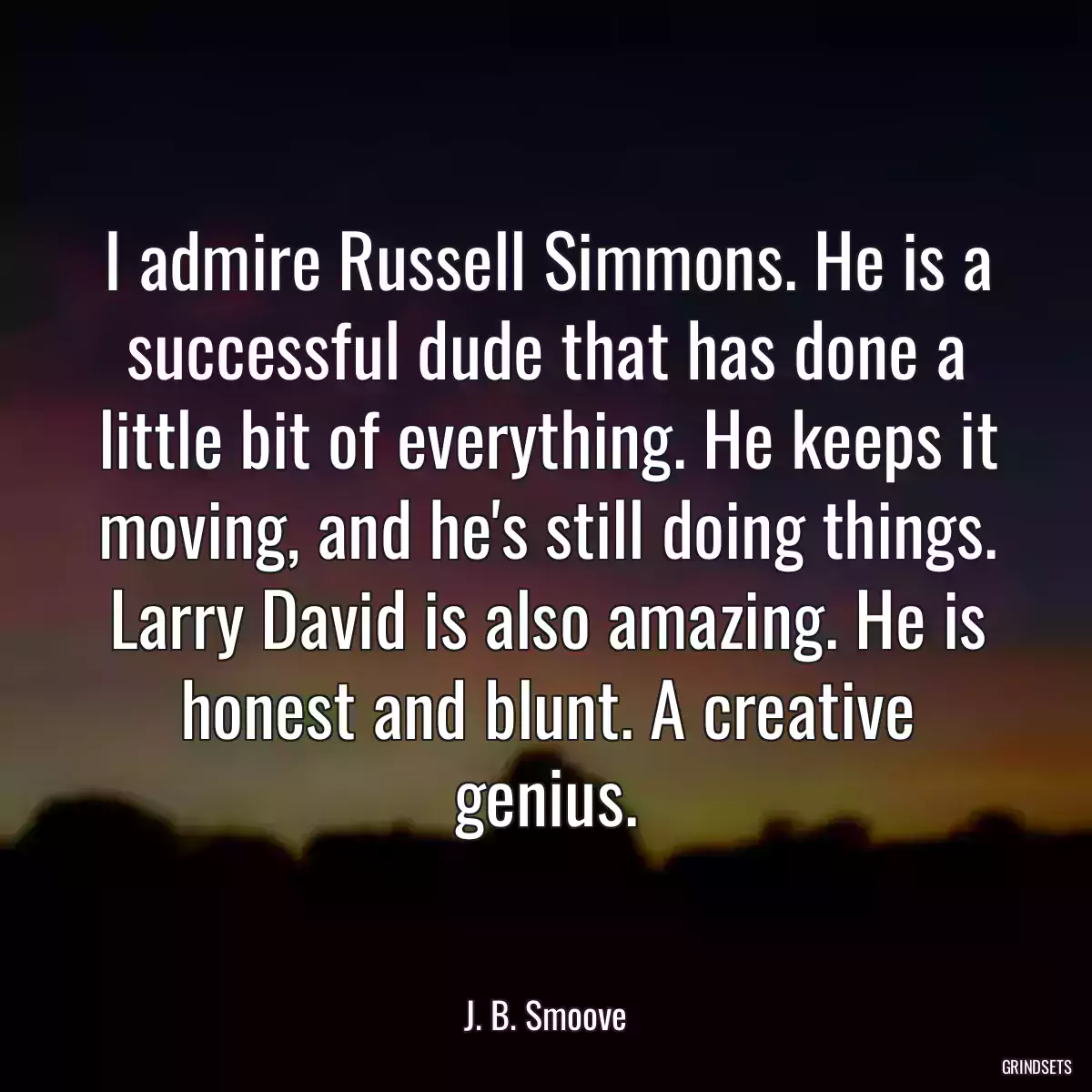 I admire Russell Simmons. He is a successful dude that has done a little bit of everything. He keeps it moving, and he\'s still doing things. Larry David is also amazing. He is honest and blunt. A creative genius.