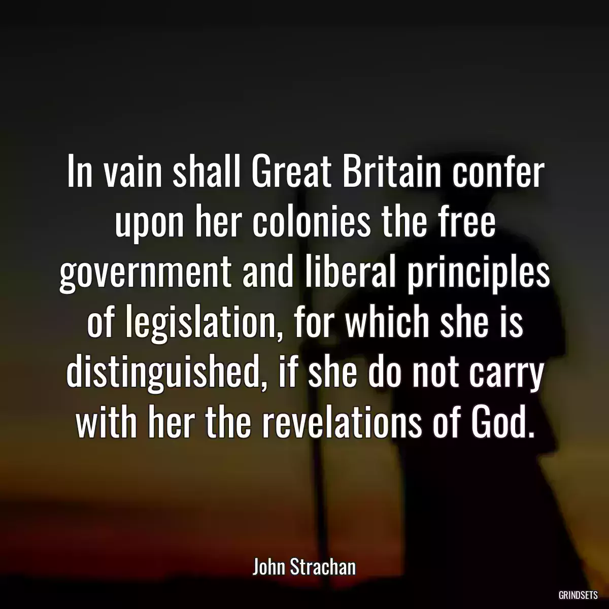 In vain shall Great Britain confer upon her colonies the free government and liberal principles of legislation, for which she is distinguished, if she do not carry with her the revelations of God.