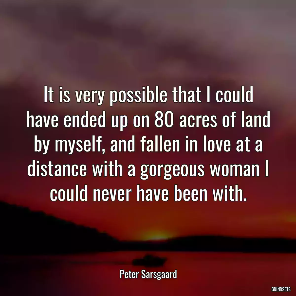 It is very possible that I could have ended up on 80 acres of land by myself, and fallen in love at a distance with a gorgeous woman I could never have been with.