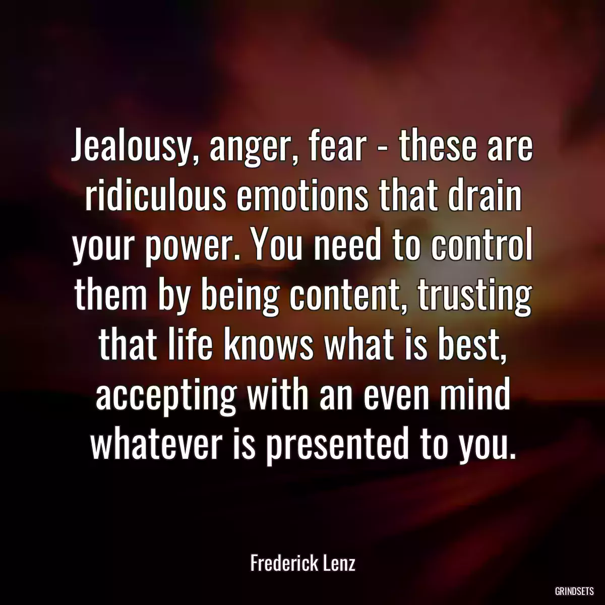 Jealousy, anger, fear - these are ridiculous emotions that drain your power. You need to control them by being content, trusting that life knows what is best, accepting with an even mind whatever is presented to you.