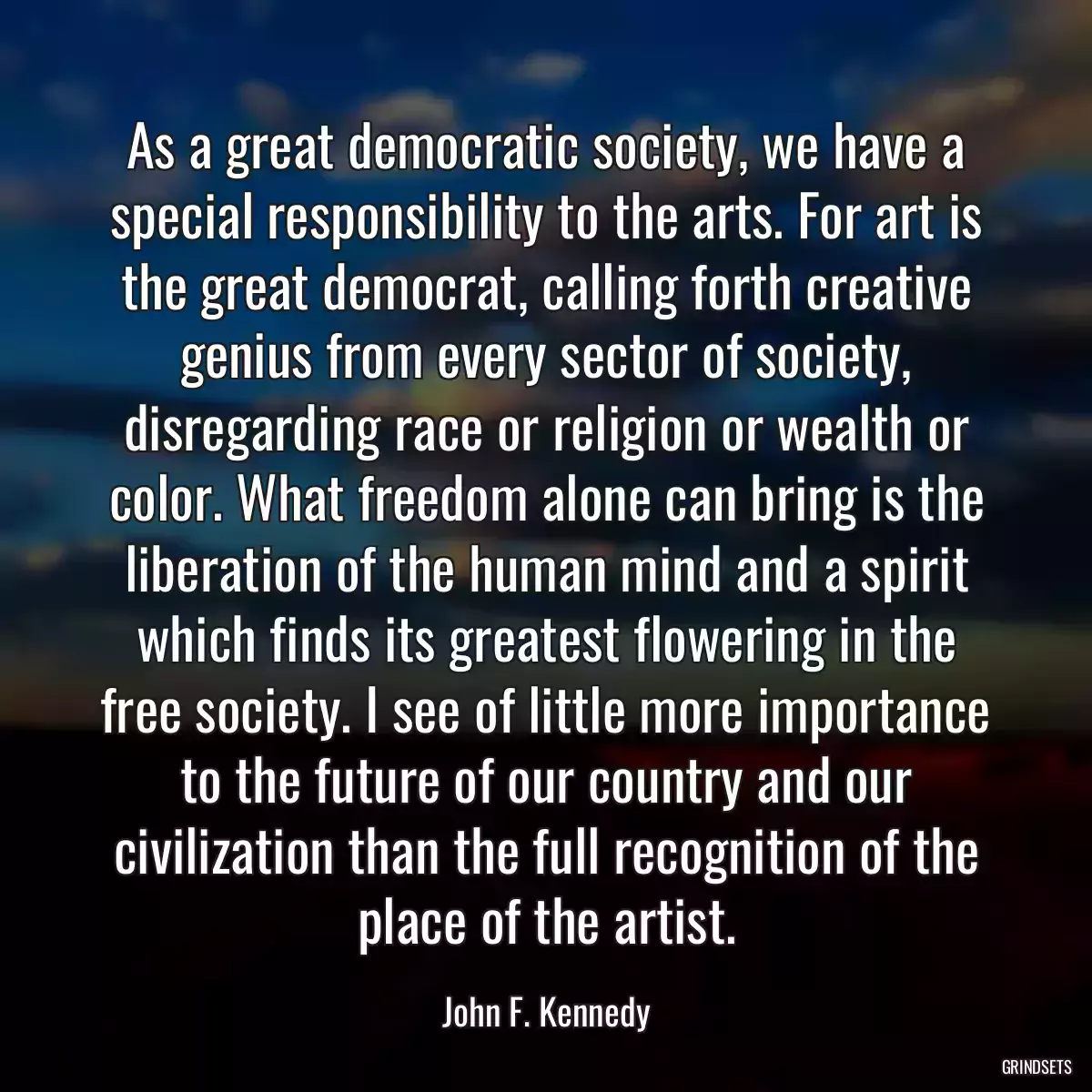 As a great democratic society, we have a special responsibility to the arts. For art is the great democrat, calling forth creative genius from every sector of society, disregarding race or religion or wealth or color. What freedom alone can bring is the liberation of the human mind and a spirit which finds its greatest flowering in the free society. I see of little more importance to the future of our country and our civilization than the full recognition of the place of the artist.