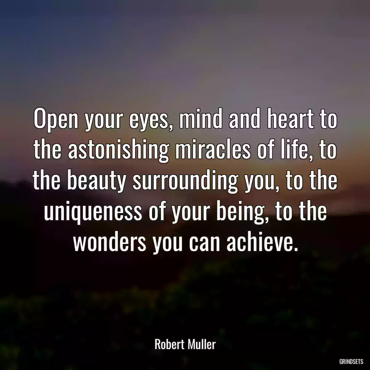 Open your eyes, mind and heart to the astonishing miracles of life, to the beauty surrounding you, to the uniqueness of your being, to the wonders you can achieve.