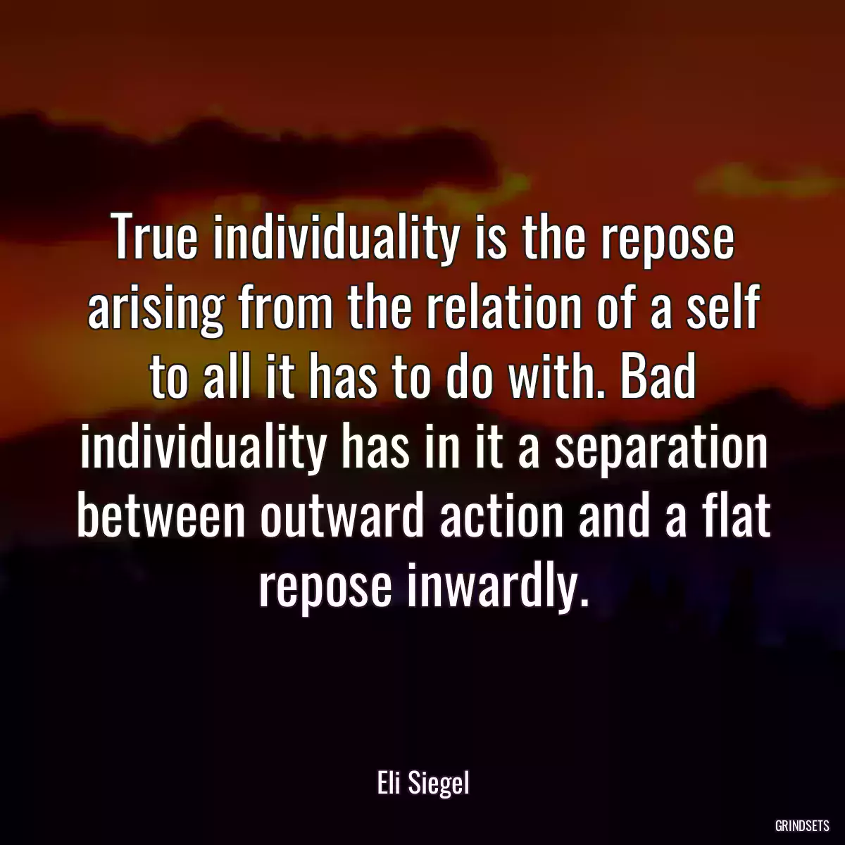 True individuality is the repose arising from the relation of a self to all it has to do with. Bad individuality has in it a separation between outward action and a flat repose inwardly.