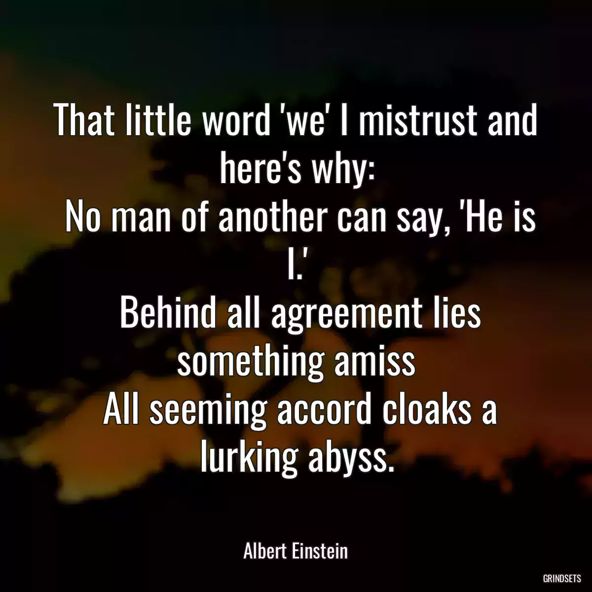 That little word \'we\' I mistrust and here\'s why:
 No man of another can say, \'He is I.\'
 Behind all agreement lies something amiss
 All seeming accord cloaks a lurking abyss.