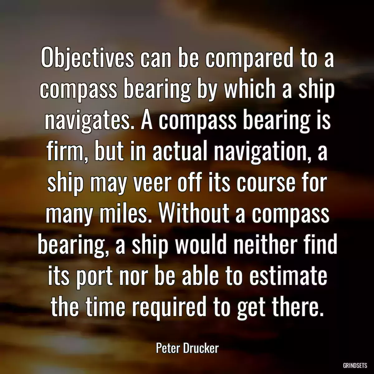 Objectives can be compared to a compass bearing by which a ship navigates. A compass bearing is firm, but in actual navigation, a ship may veer off its course for many miles. Without a compass bearing, a ship would neither find its port nor be able to estimate the time required to get there.