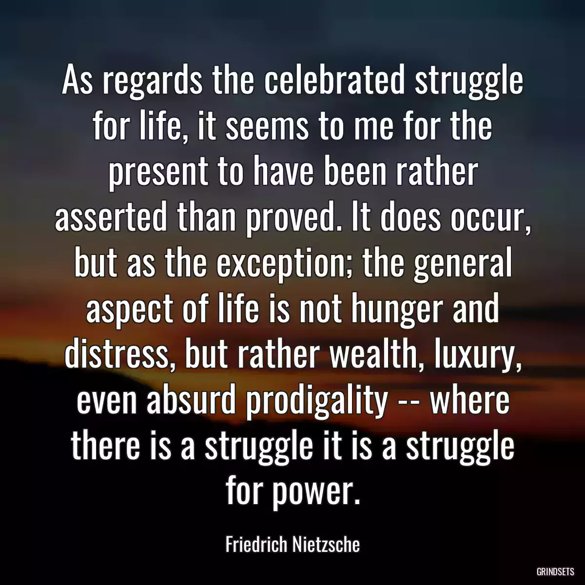 As regards the celebrated struggle for life, it seems to me for the present to have been rather asserted than proved. It does occur, but as the exception; the general aspect of life is not hunger and distress, but rather wealth, luxury, even absurd prodigality -- where there is a struggle it is a struggle for power.