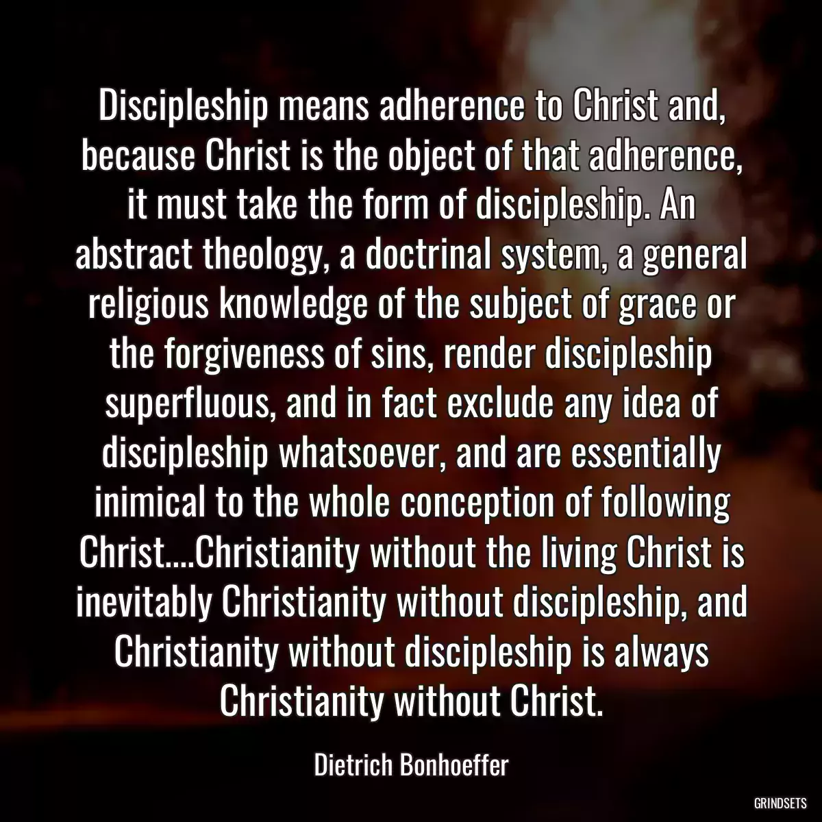 Discipleship means adherence to Christ and, because Christ is the object of that adherence, it must take the form of discipleship. An abstract theology, a doctrinal system, a general religious knowledge of the subject of grace or the forgiveness of sins, render discipleship superfluous, and in fact exclude any idea of discipleship whatsoever, and are essentially inimical to the whole conception of following Christ....Christianity without the living Christ is inevitably Christianity without discipleship, and Christianity without discipleship is always Christianity without Christ.