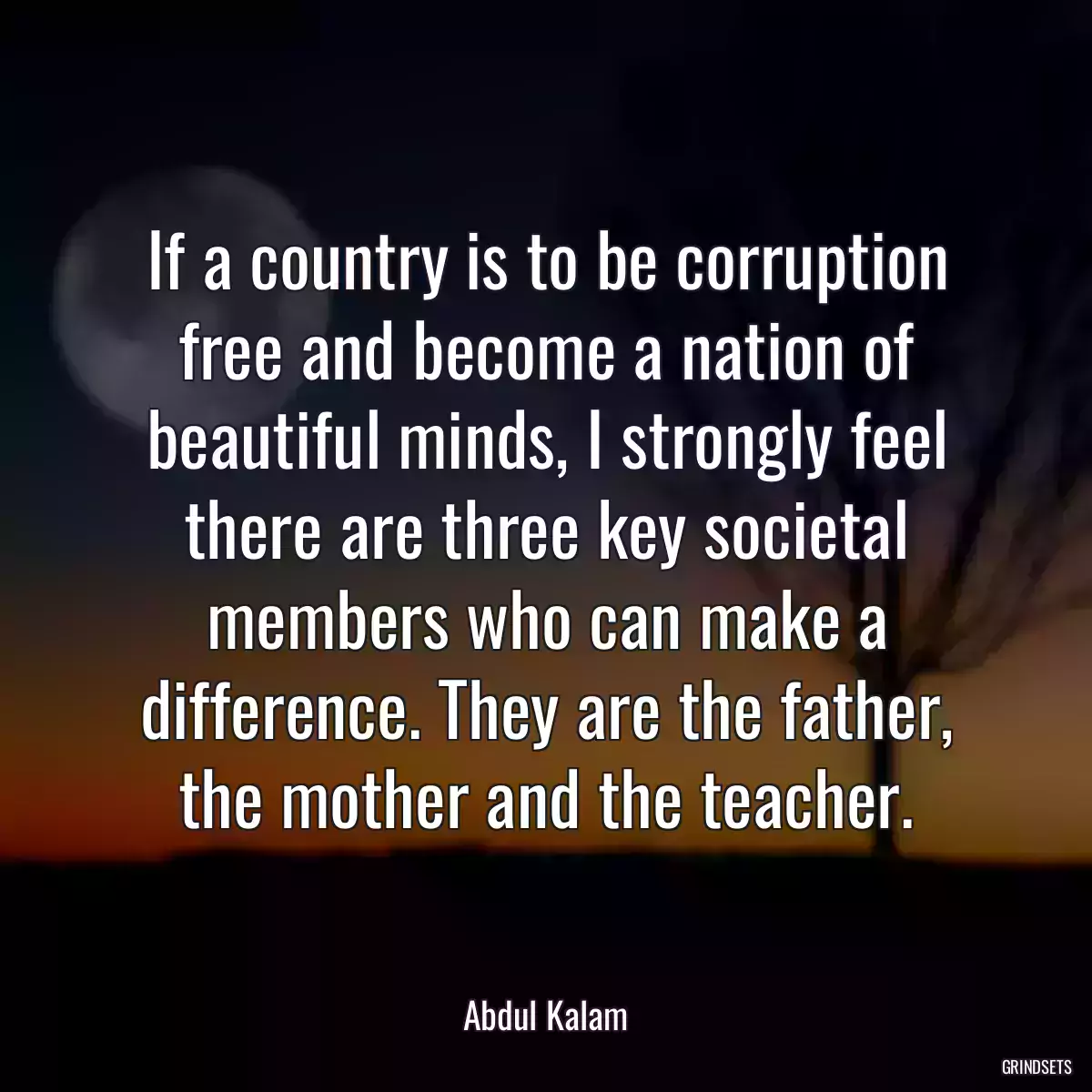 If a country is to be corruption free and become a nation of beautiful minds, I strongly feel there are three key societal members who can make a difference. They are the father, the mother and the teacher.