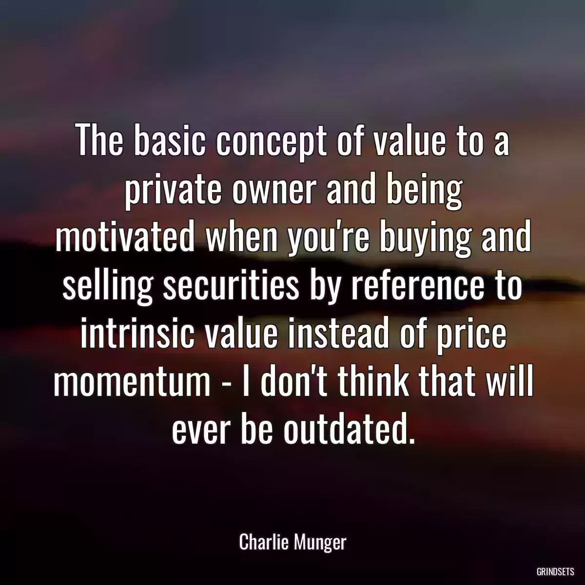 The basic concept of value to a private owner and being motivated when you\'re buying and selling securities by reference to intrinsic value instead of price momentum - I don\'t think that will ever be outdated.