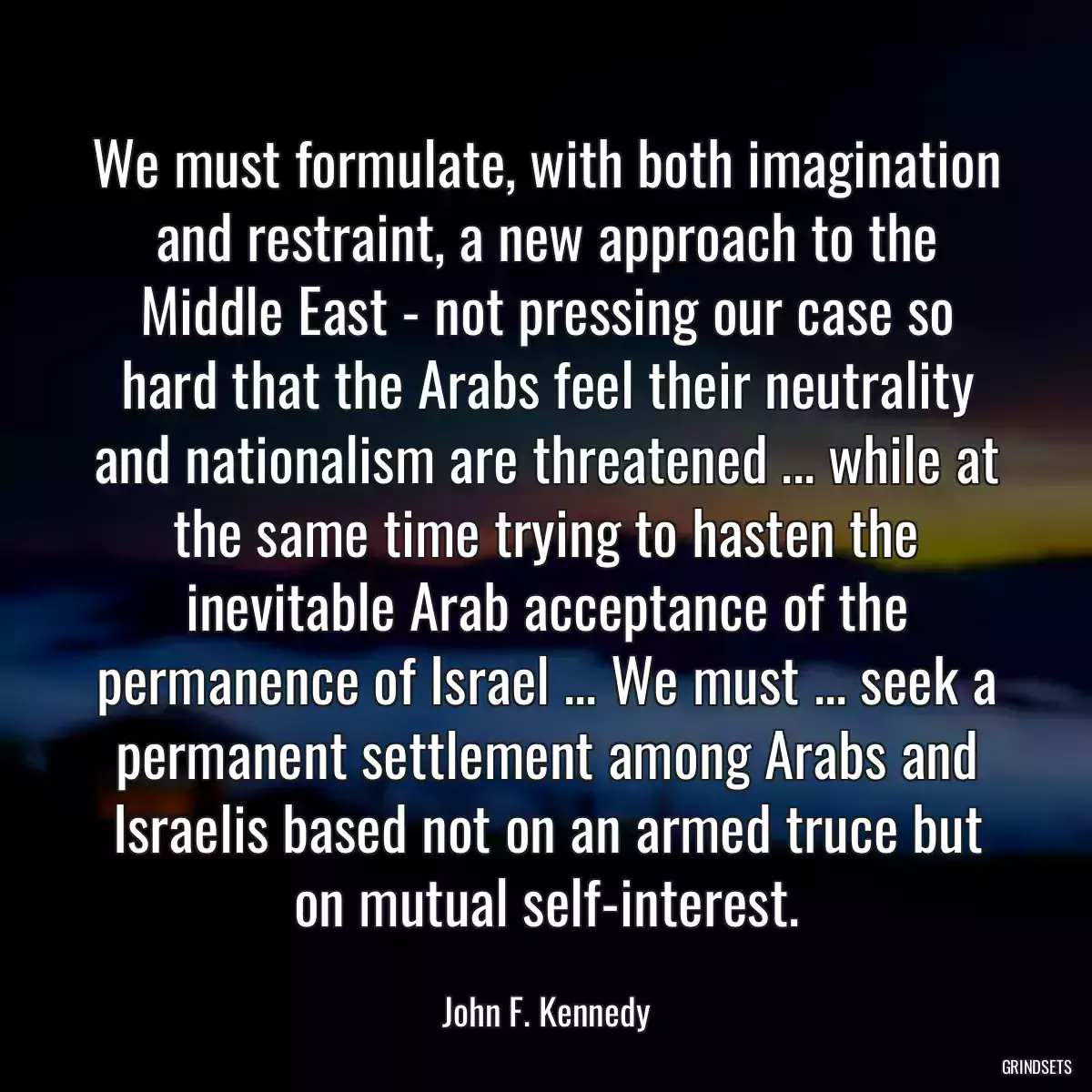 We must formulate, with both imagination and restraint, a new approach to the Middle East - not pressing our case so hard that the Arabs feel their neutrality and nationalism are threatened ... while at the same time trying to hasten the inevitable Arab acceptance of the permanence of Israel ... We must ... seek a permanent settlement among Arabs and Israelis based not on an armed truce but on mutual self-interest.