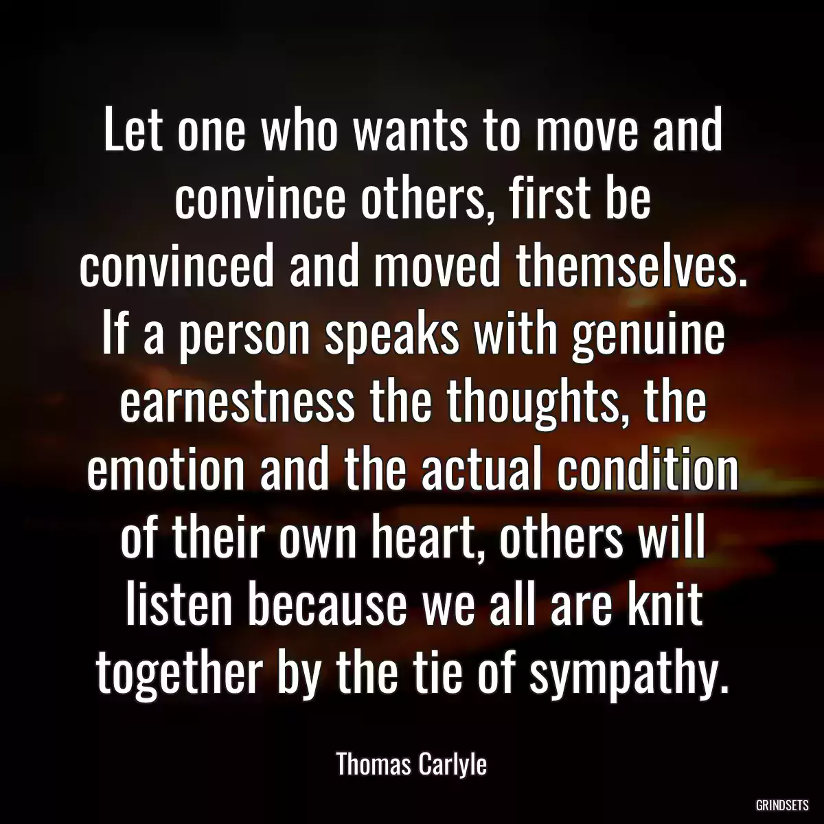 Let one who wants to move and convince others, first be convinced and moved themselves. If a person speaks with genuine earnestness the thoughts, the emotion and the actual condition of their own heart, others will listen because we all are knit together by the tie of sympathy.