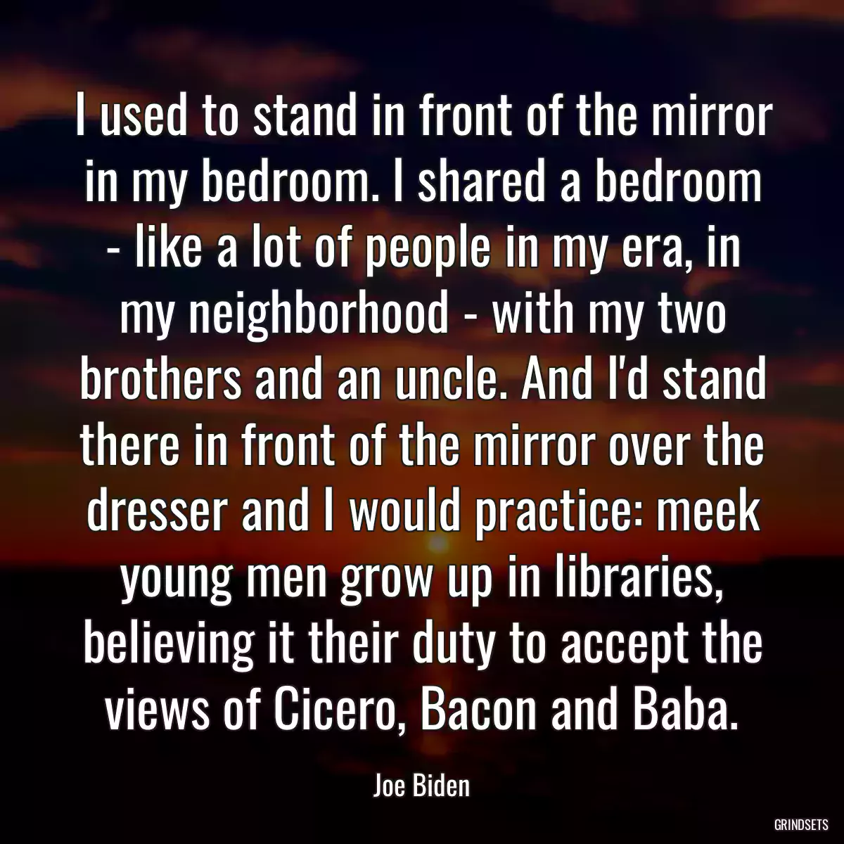 I used to stand in front of the mirror in my bedroom. I shared a bedroom - like a lot of people in my era, in my neighborhood - with my two brothers and an uncle. And I\'d stand there in front of the mirror over the dresser and I would practice: meek young men grow up in libraries, believing it their duty to accept the views of Cicero, Bacon and Baba.