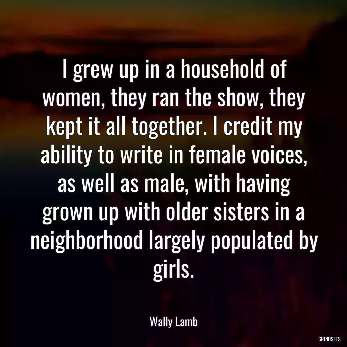 I grew up in a household of women, they ran the show, they kept it all together. I credit my ability to write in female voices, as well as male, with having grown up with older sisters in a neighborhood largely populated by girls.