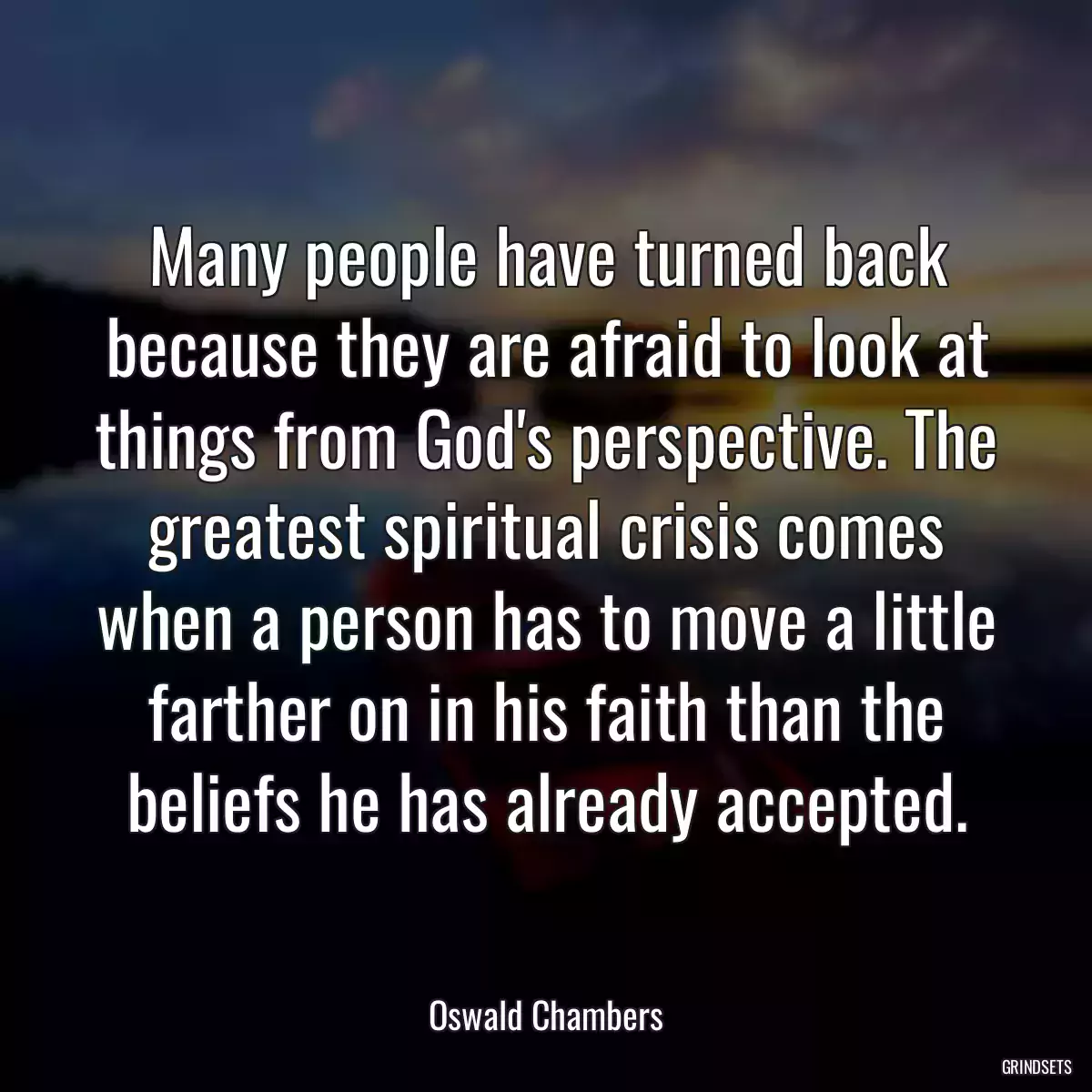 Many people have turned back because they are afraid to look at things from God\'s perspective. The greatest spiritual crisis comes when a person has to move a little farther on in his faith than the beliefs he has already accepted.