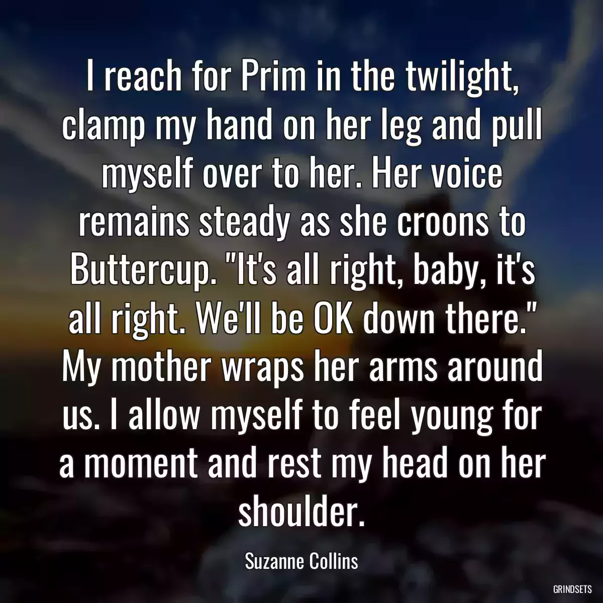 I reach for Prim in the twilight, clamp my hand on her leg and pull myself over to her. Her voice remains steady as she croons to Buttercup. \