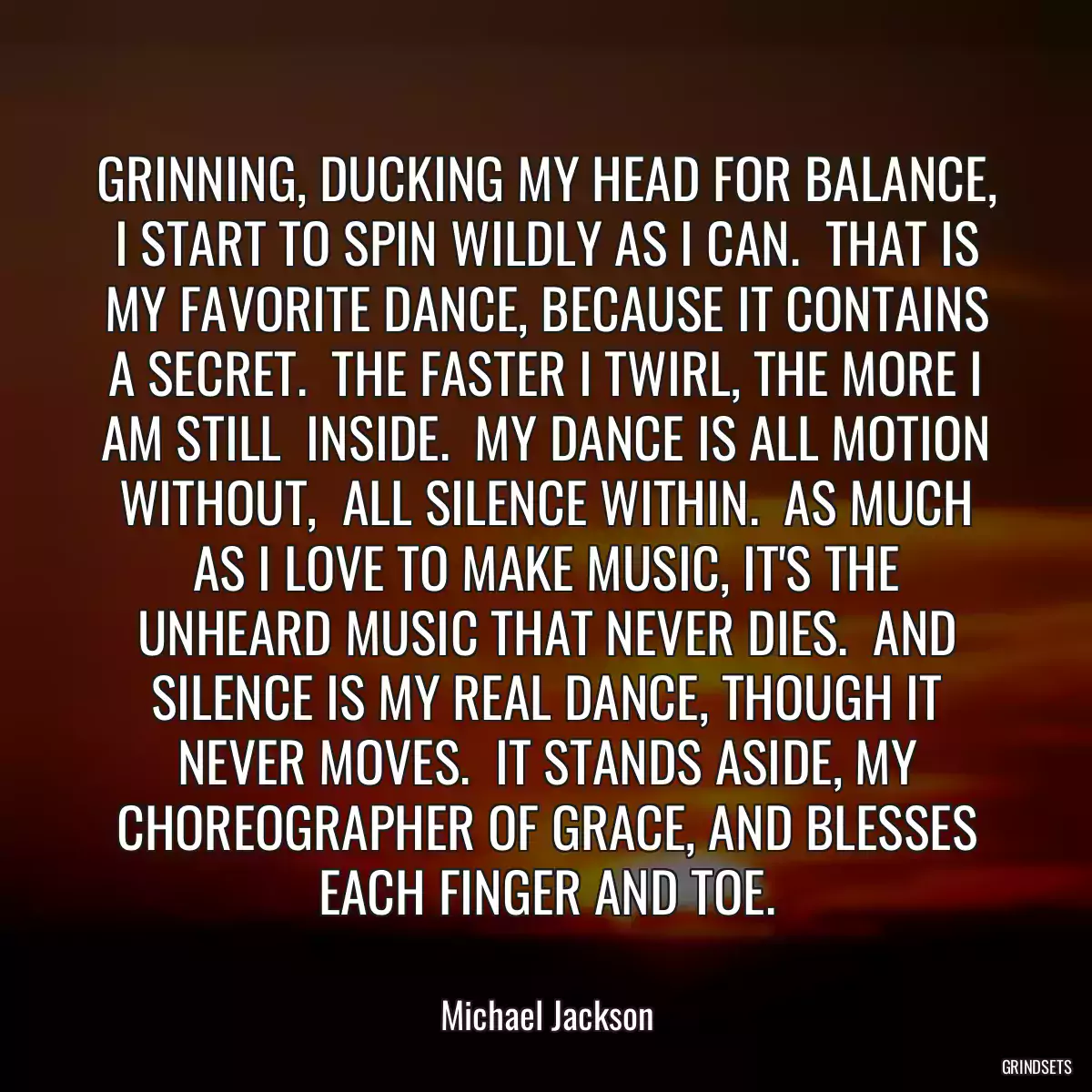 GRINNING, DUCKING MY HEAD FOR BALANCE, I START TO SPIN WILDLY AS I CAN.  THAT IS MY FAVORITE DANCE, BECAUSE IT CONTAINS A SECRET.  THE FASTER I TWIRL, THE MORE I AM STILL  INSIDE.  MY DANCE IS ALL MOTION WITHOUT,  ALL SILENCE WITHIN.  AS MUCH AS I LOVE TO MAKE MUSIC, IT\'S THE UNHEARD MUSIC THAT NEVER DIES.  AND SILENCE IS MY REAL DANCE, THOUGH IT NEVER MOVES.  IT STANDS ASIDE, MY CHOREOGRAPHER OF GRACE, AND BLESSES EACH FINGER AND TOE.