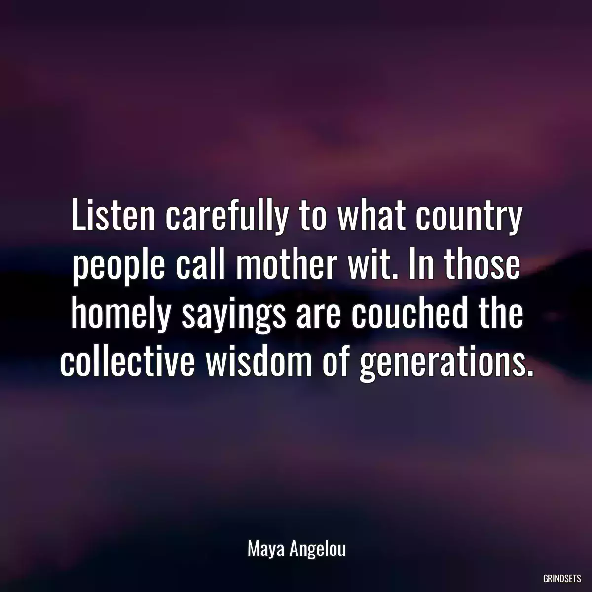 Listen carefully to what country people call mother wit. In those homely sayings are couched the collective wisdom of generations.