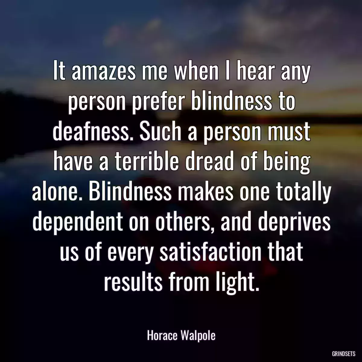 It amazes me when I hear any person prefer blindness to deafness. Such a person must have a terrible dread of being alone. Blindness makes one totally dependent on others, and deprives us of every satisfaction that results from light.