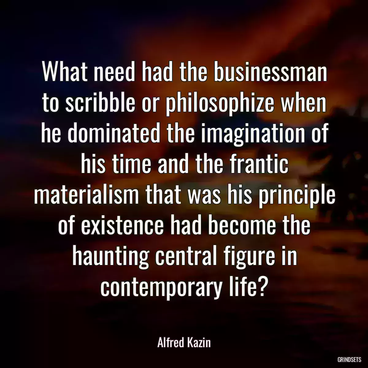 What need had the businessman to scribble or philosophize when he dominated the imagination of his time and the frantic materialism that was his principle of existence had become the haunting central figure in contemporary life?