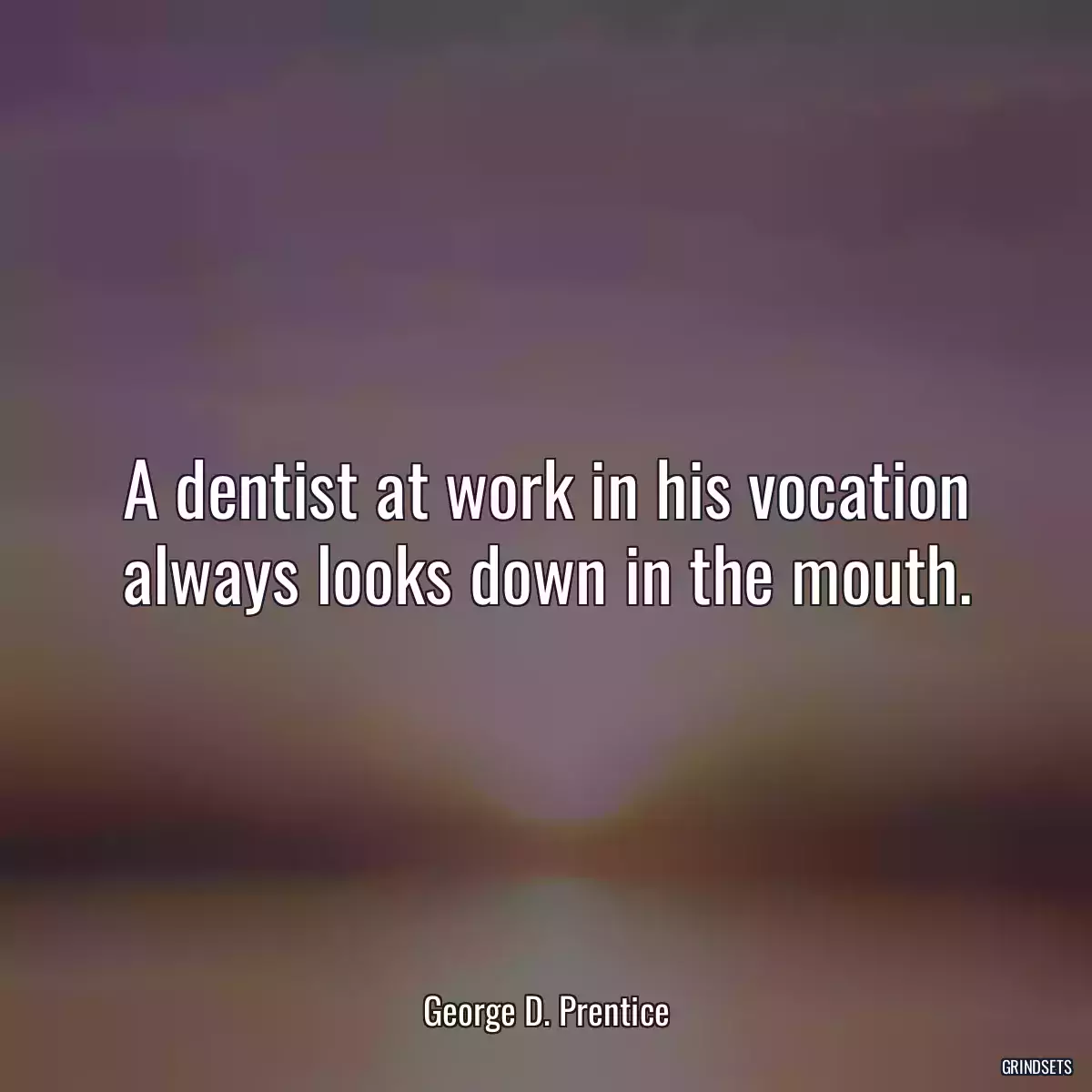 A dentist at work in his vocation always looks down in the mouth.