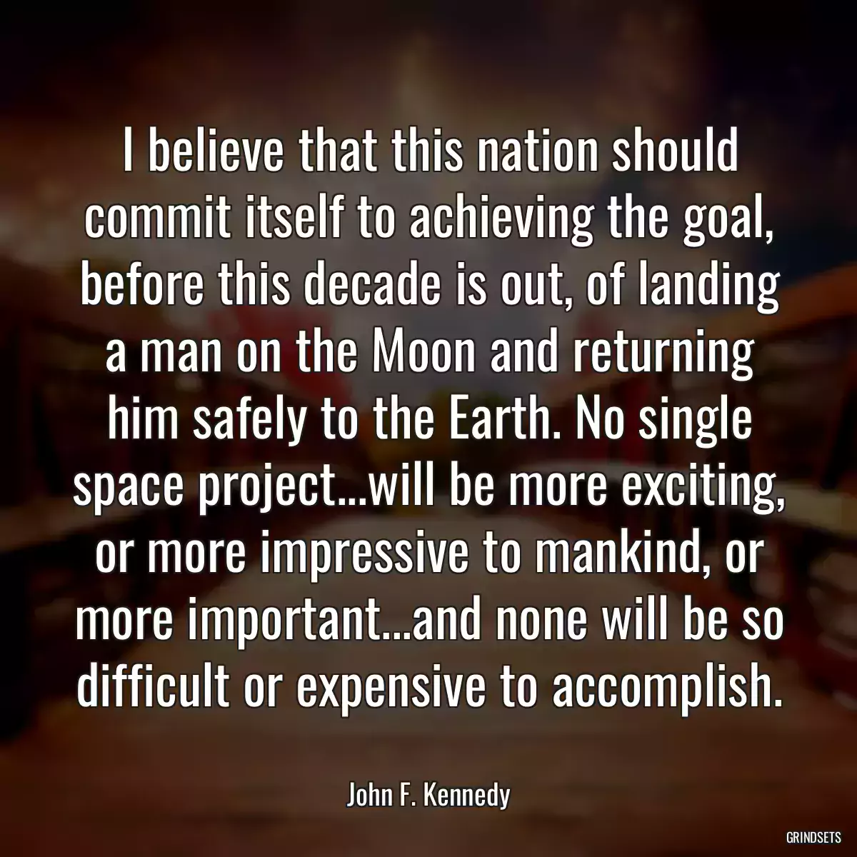 I believe that this nation should commit itself to achieving the goal, before this decade is out, of landing a man on the Moon and returning him safely to the Earth. No single space project...will be more exciting, or more impressive to mankind, or more important...and none will be so difficult or expensive to accomplish.