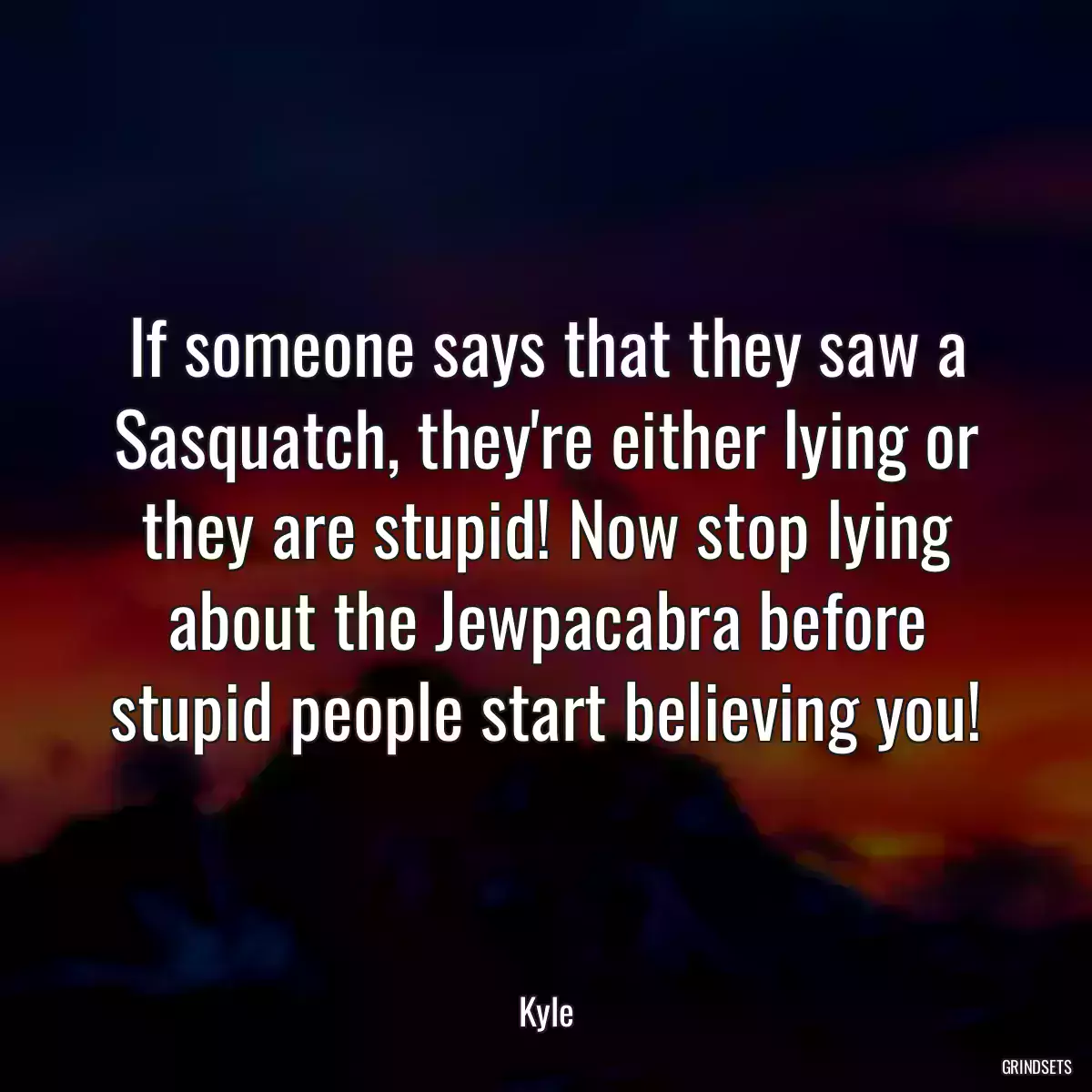 If someone says that they saw a Sasquatch, they\'re either lying or they are stupid! Now stop lying about the Jewpacabra before stupid people start believing you!