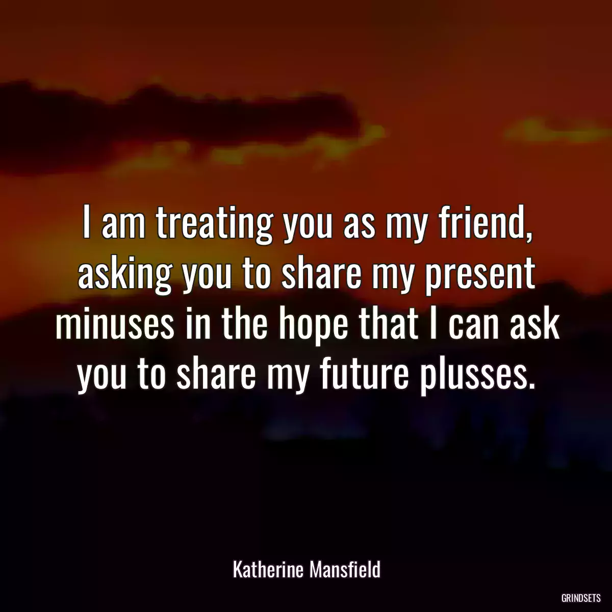 I am treating you as my friend, asking you to share my present minuses in the hope that I can ask you to share my future plusses.