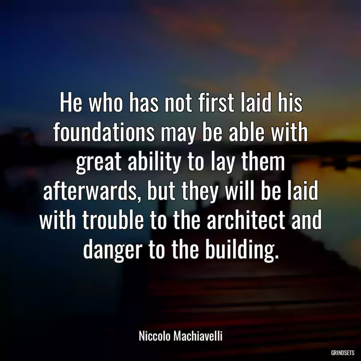 He who has not first laid his foundations may be able with great ability to lay them afterwards, but they will be laid with trouble to the architect and danger to the building.