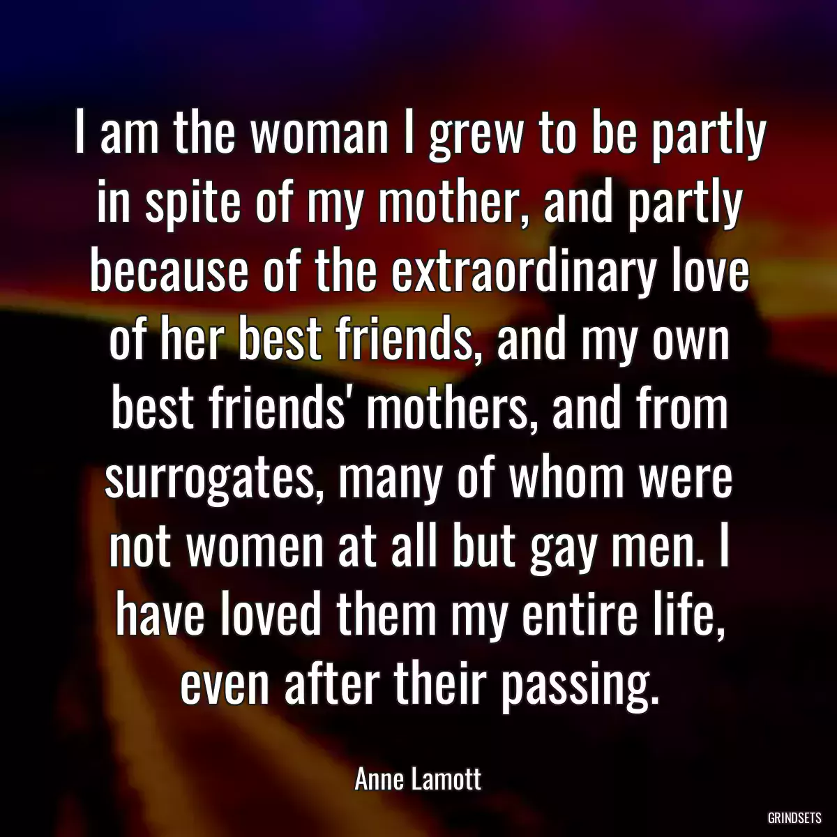 I am the woman I grew to be partly in spite of my mother, and partly because of the extraordinary love of her best friends, and my own best friends\' mothers, and from surrogates, many of whom were not women at all but gay men. I have loved them my entire life, even after their passing.