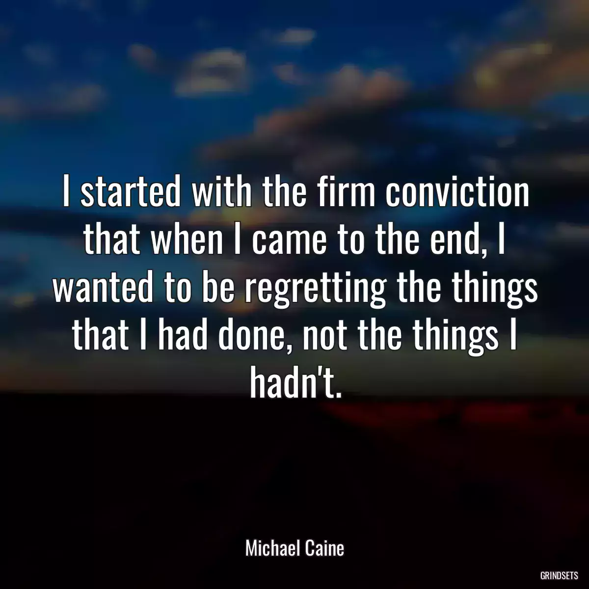 I started with the firm conviction that when I came to the end, I wanted to be regretting the things that I had done, not the things I hadn\'t.