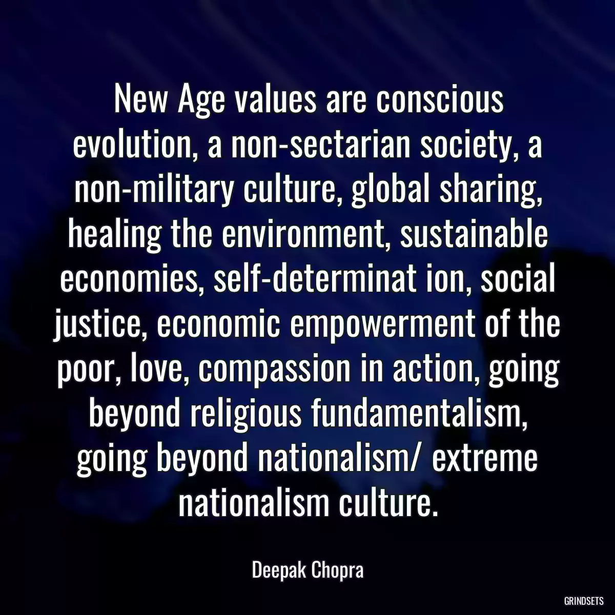 New Age values are conscious evolution, a non-sectarian society, a non-military culture, global sharing, healing the environment, sustainable economies, self-determinat ion, social justice, economic empowerment of the poor, love, compassion in action, going beyond religious fundamentalism, going beyond nationalism/ extreme nationalism culture.