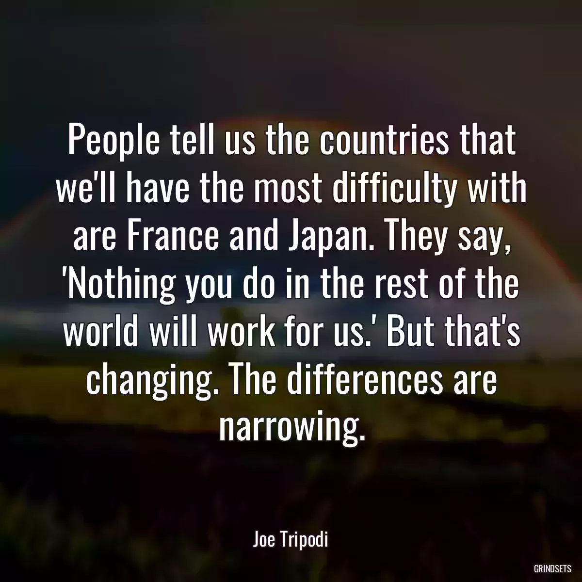 People tell us the countries that we\'ll have the most difficulty with are France and Japan. They say, \'Nothing you do in the rest of the world will work for us.\' But that\'s changing. The differences are narrowing.