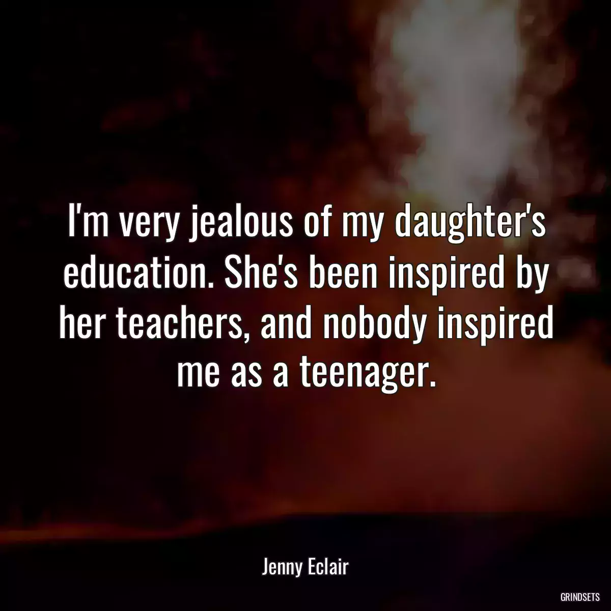 I\'m very jealous of my daughter\'s education. She\'s been inspired by her teachers, and nobody inspired me as a teenager.