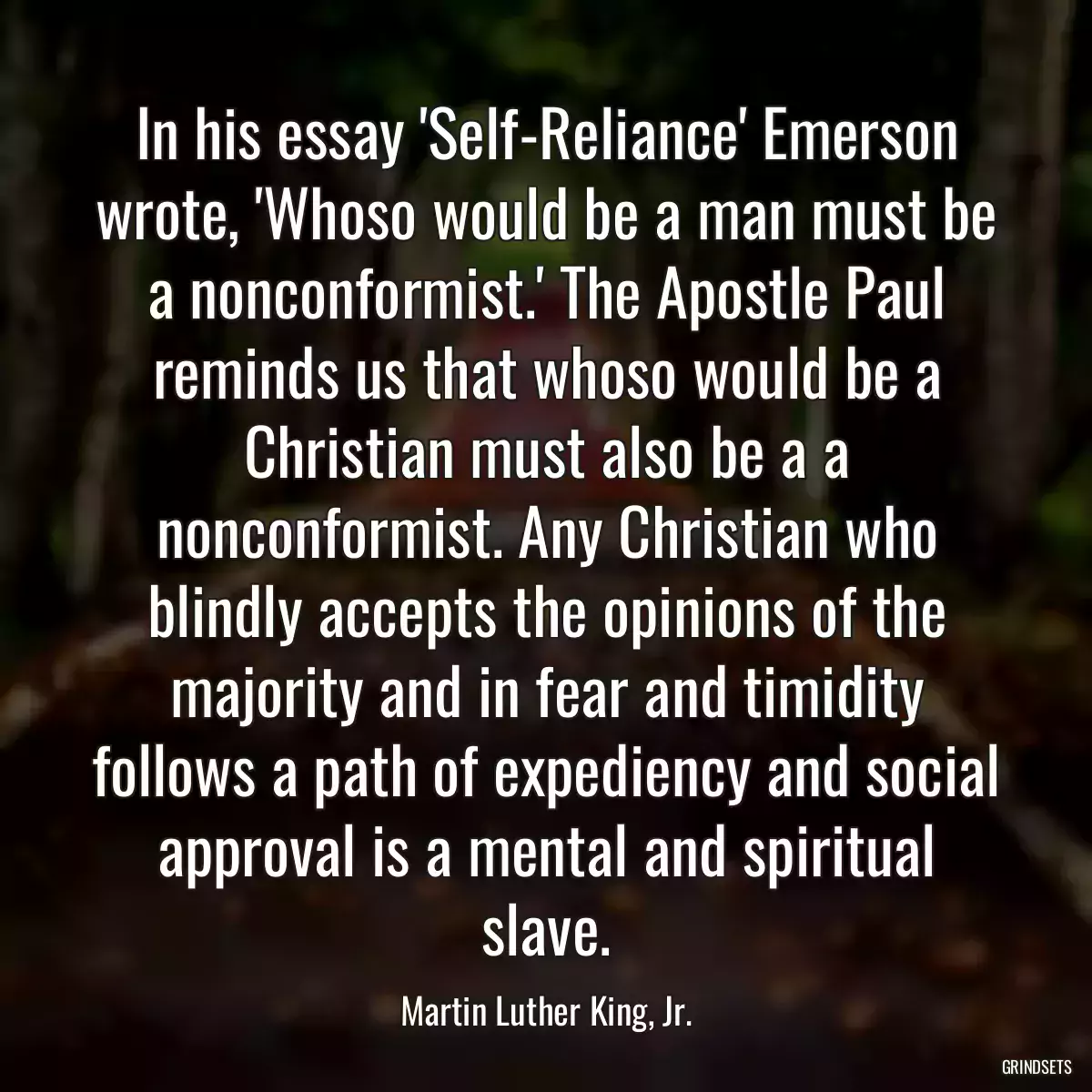 In his essay \'Self-Reliance\' Emerson wrote, \'Whoso would be a man must be a nonconformist.\' The Apostle Paul reminds us that whoso would be a Christian must also be a a nonconformist. Any Christian who blindly accepts the opinions of the majority and in fear and timidity follows a path of expediency and social approval is a mental and spiritual slave.