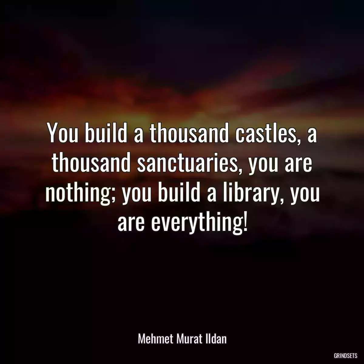 You build a thousand castles, a thousand sanctuaries, you are nothing; you build a library, you are everything!