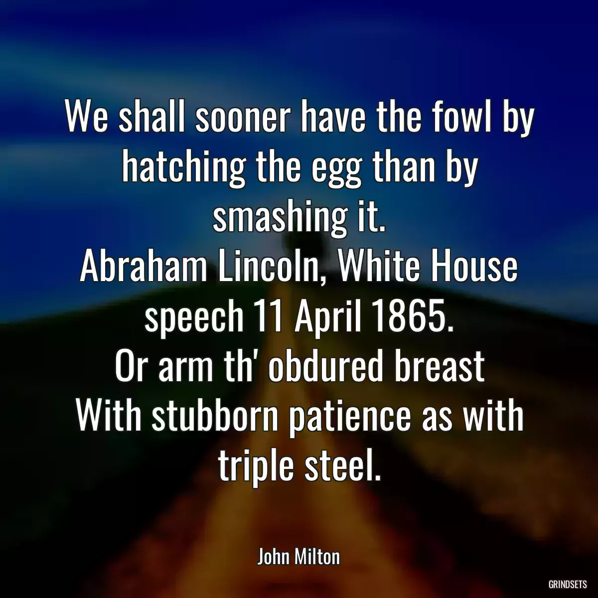 We shall sooner have the fowl by hatching the egg than by smashing it.
Abraham Lincoln, White House speech 11 April 1865.
Or arm th\' obdured breast
With stubborn patience as with triple steel.