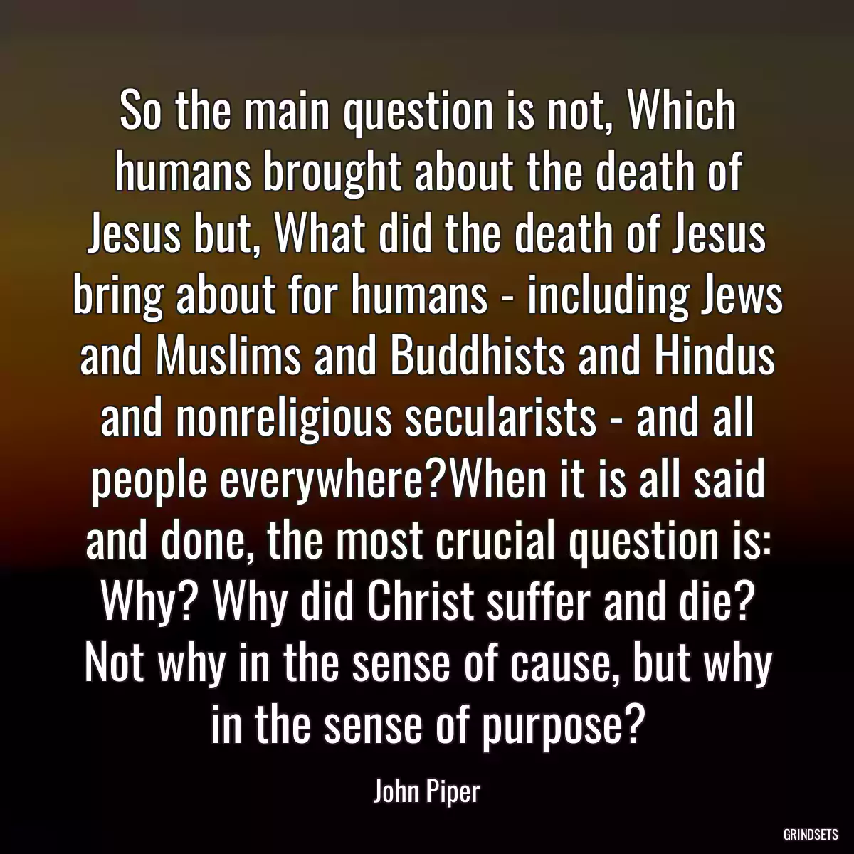 So the main question is not, Which humans brought about the death of Jesus but, What did the death of Jesus bring about for humans - including Jews and Muslims and Buddhists and Hindus and nonreligious secularists - and all people everywhere?When it is all said and done, the most crucial question is: Why? Why did Christ suffer and die? Not why in the sense of cause, but why in the sense of purpose?