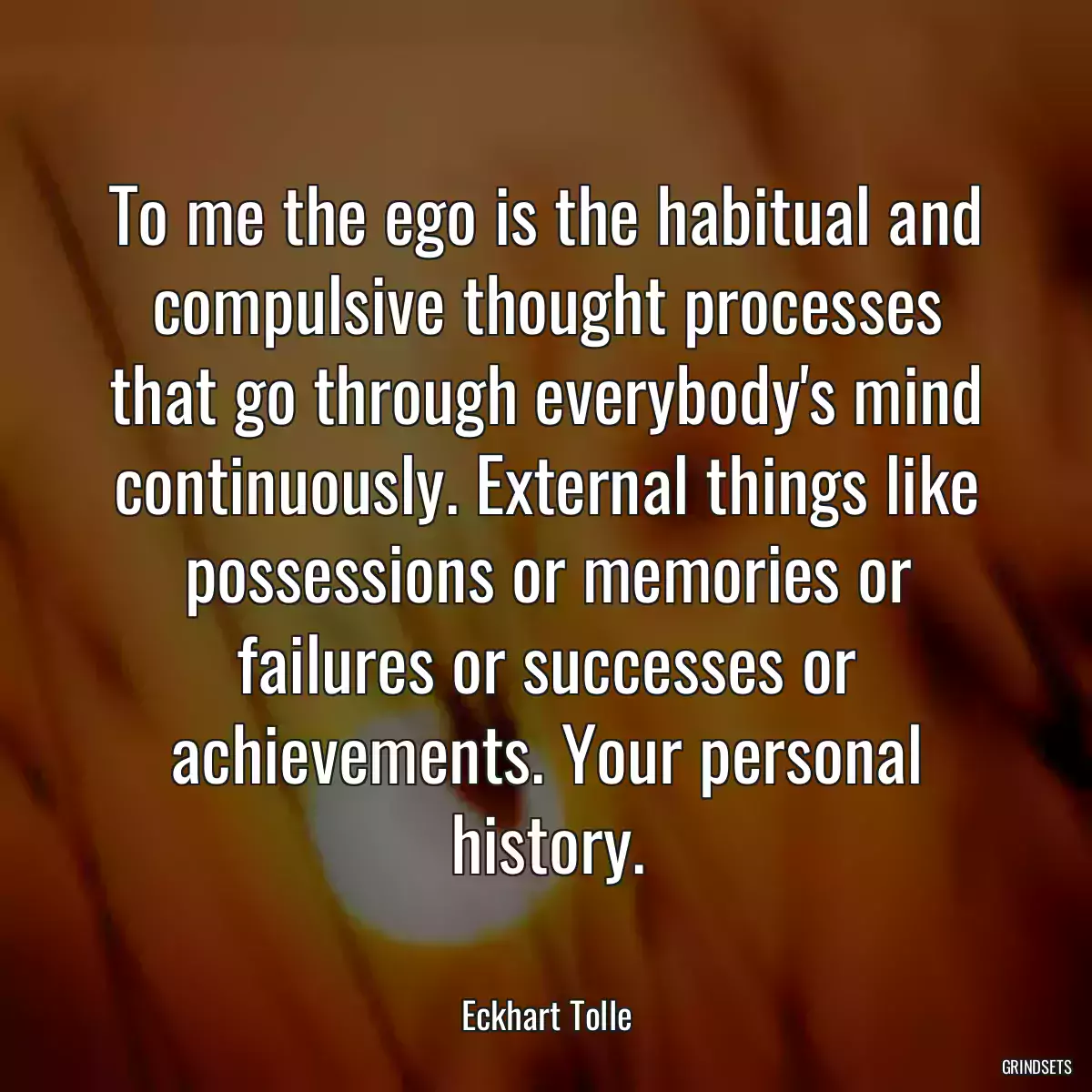 To me the ego is the habitual and compulsive thought processes that go through everybody\'s mind continuously. External things like possessions or memories or failures or successes or achievements. Your personal history.