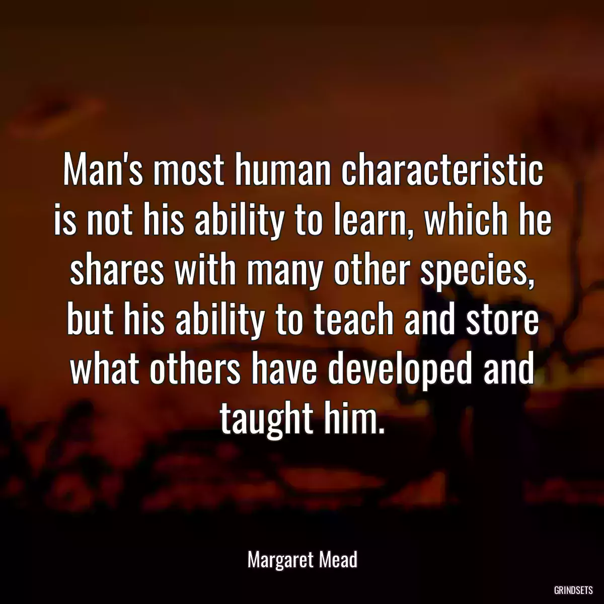 Man\'s most human characteristic is not his ability to learn, which he shares with many other species, but his ability to teach and store what others have developed and taught him.