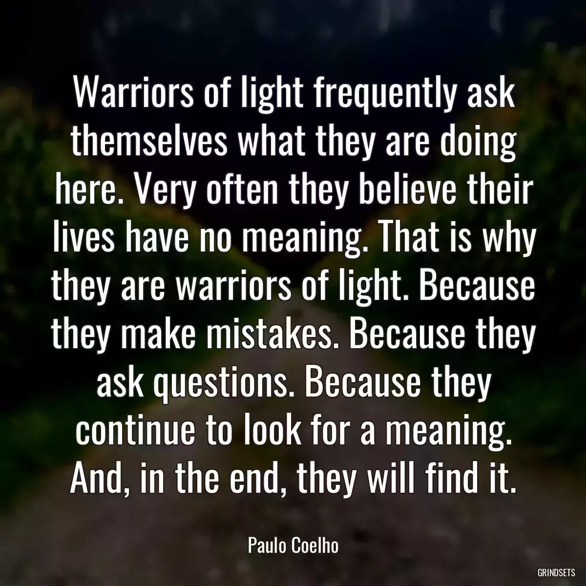 Warriors of light frequently ask themselves what they are doing here. Very often they believe their lives have no meaning. That is why they are warriors of light. Because they make mistakes. Because they ask questions. Because they continue to look for a meaning. And, in the end, they will find it.