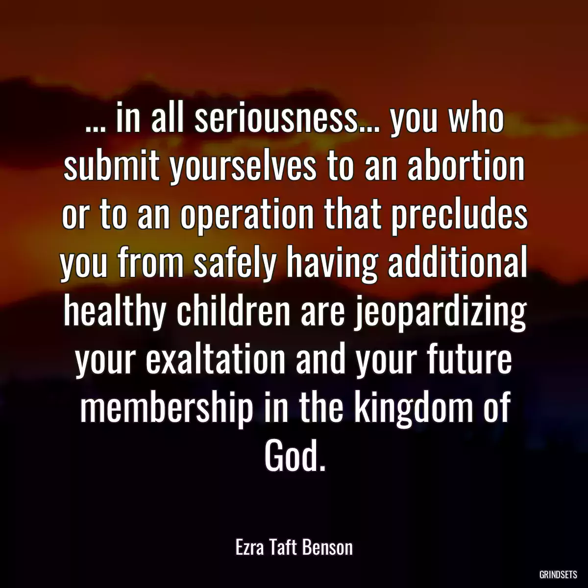 ... in all seriousness... you who submit yourselves to an abortion or to an operation that precludes you from safely having additional healthy children are jeopardizing your exaltation and your future membership in the kingdom of God.