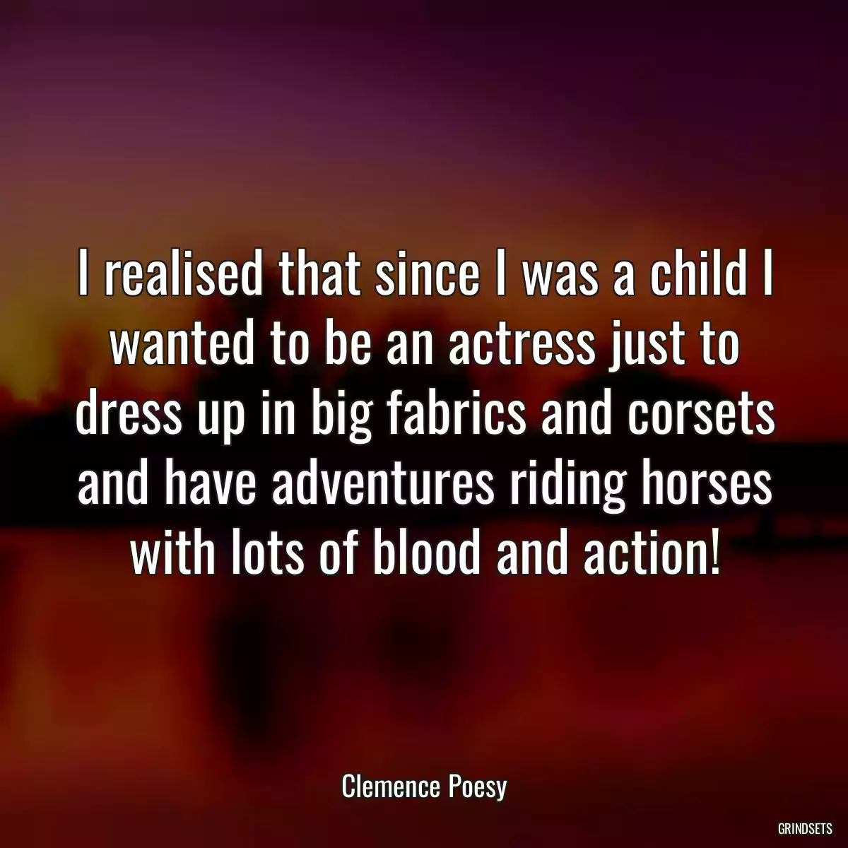 I realised that since I was a child I wanted to be an actress just to dress up in big fabrics and corsets and have adventures riding horses with lots of blood and action!