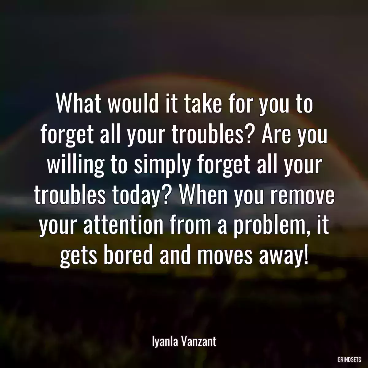 What would it take for you to forget all your troubles? Are you willing to simply forget all your troubles today? When you remove your attention from a problem, it gets bored and moves away!