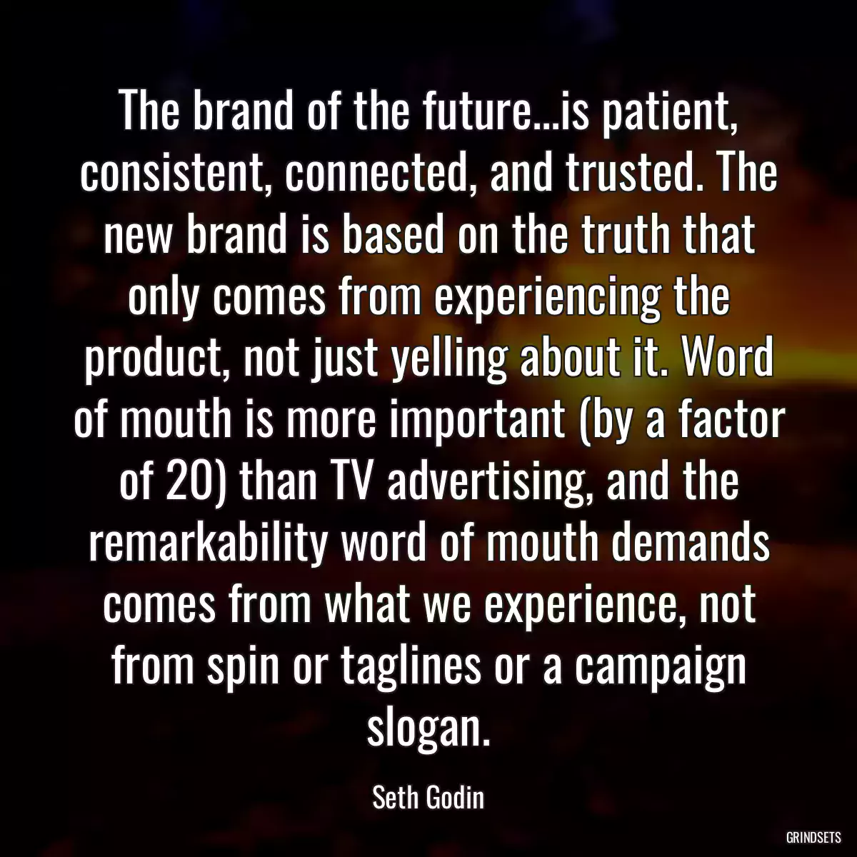 The brand of the future...is patient, consistent, connected, and trusted. The new brand is based on the truth that only comes from experiencing the product, not just yelling about it. Word of mouth is more important (by a factor of 20) than TV advertising, and the remarkability word of mouth demands comes from what we experience, not from spin or taglines or a campaign slogan.