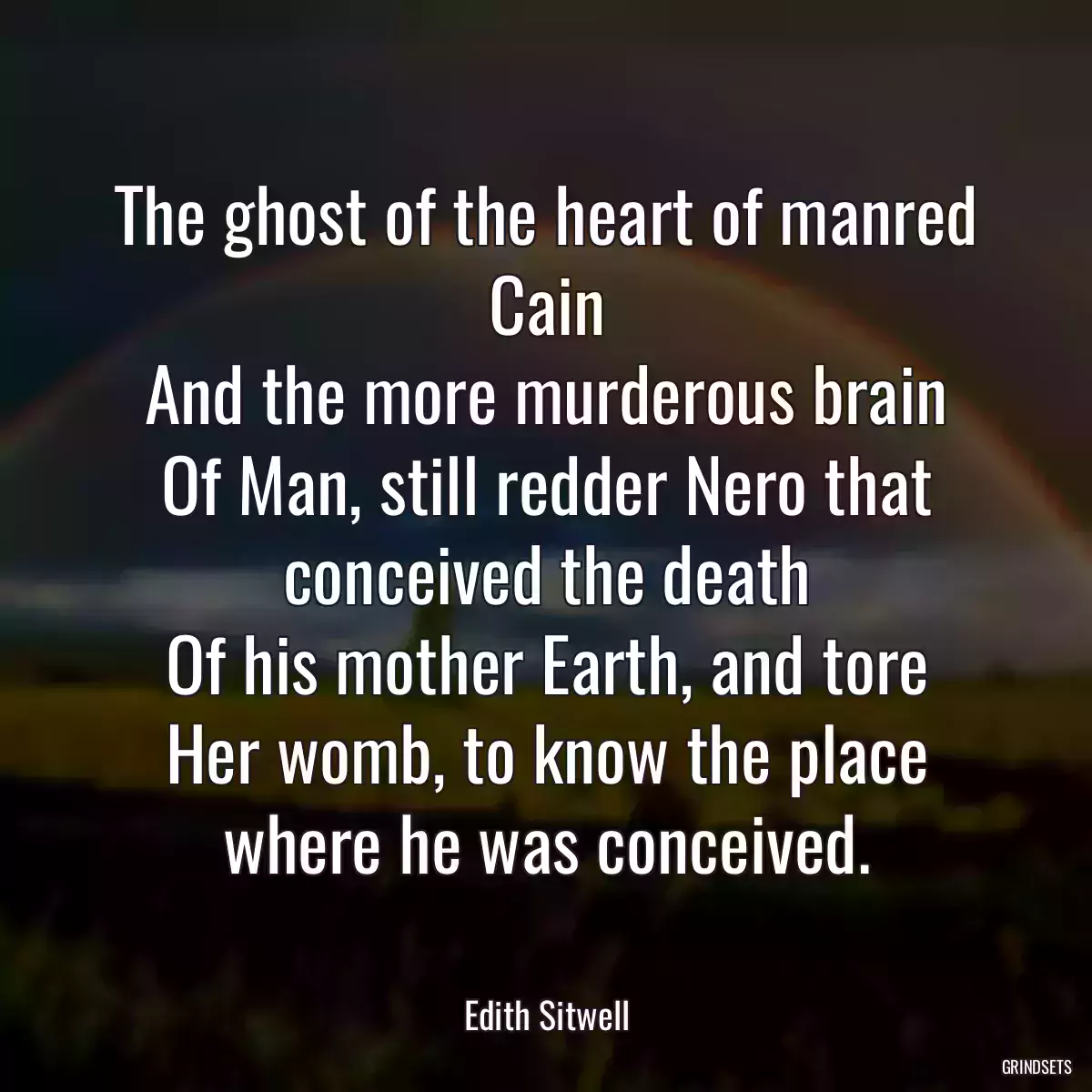 The ghost of the heart of manred Cain
And the more murderous brain
Of Man, still redder Nero that conceived the death
Of his mother Earth, and tore
Her womb, to know the place where he was conceived.