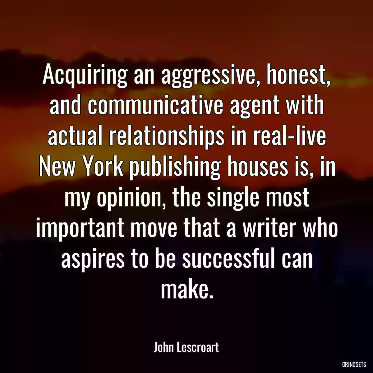 Acquiring an aggressive, honest, and communicative agent with actual relationships in real-live New York publishing houses is, in my opinion, the single most important move that a writer who aspires to be successful can make.