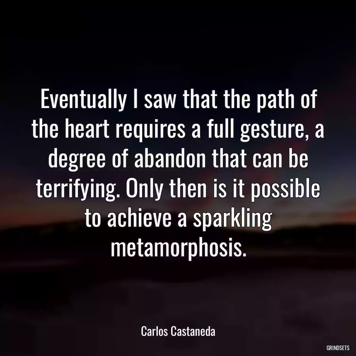 Eventually I saw that the path of the heart requires a full gesture, a degree of abandon that can be terrifying. Only then is it possible to achieve a sparkling metamorphosis.