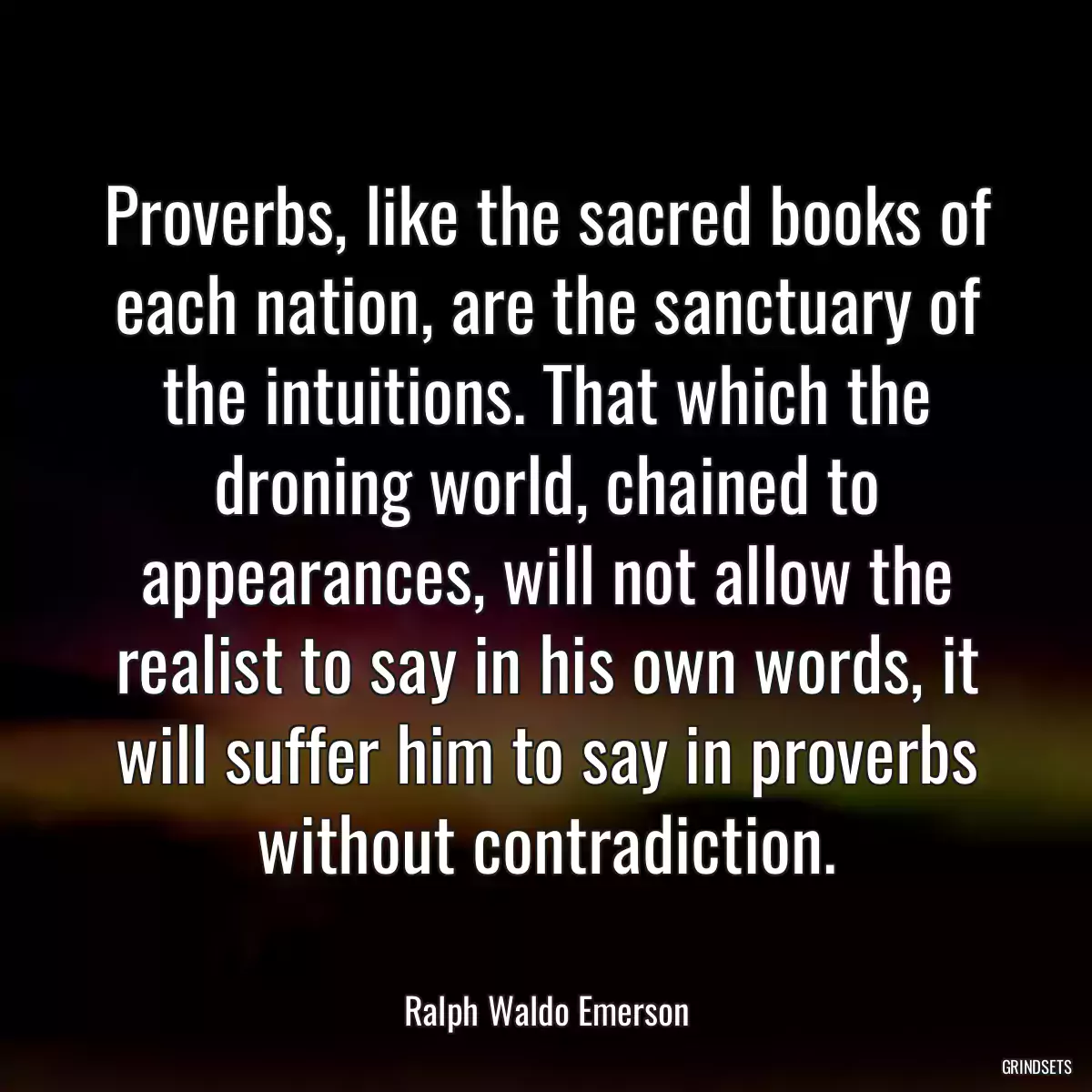 Proverbs, like the sacred books of each nation, are the sanctuary of the intuitions. That which the droning world, chained to appearances, will not allow the realist to say in his own words, it will suffer him to say in proverbs without contradiction.